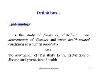 Definitions…

Epidemiology

It is the study of frequency, distribution, and
determinants of diseases and other health-related
conditions in a human population
                       and
the application of this study to the prevention of
disease and promotion of health

                   tilahunigatu@yahoo.com        5
 