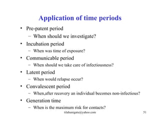 Application of time periods
• Pre-patent period
   – When should we investigate?
• Incubation period
   – When was time of exposure?
• Communicable period
   – When should we take care of infectiousness?
• Latent period
   – When would relapse occur?
• Convalescent period
   – When,after recovery an individual becomes non-infectious?
• Generation time
   – When is the maximum risk for contacts?
                     tilahunigatu@yahoo.com                      51
 