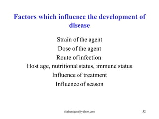 Factors which influence the development of
                  disease
                Strain of the agent
                Dose of the agent
                Route of infection
    Host age, nutritional status, immune status
              Influence of treatment
               Influence of season



                   tilahunigatu@yahoo.com         52
 