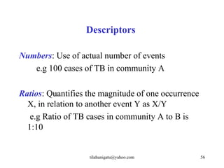 Descriptors

Numbers: Use of actual number of events
   e.g 100 cases of TB in community A

Ratios: Quantifies the magnitude of one occurrence
  X, in relation to another event Y as X/Y
   e.g Ratio of TB cases in community A to B is
  1:10


                   tilahunigatu@yahoo.com            56
 