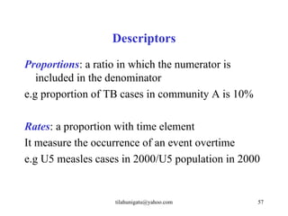 Descriptors
Proportions: a ratio in which the numerator is
   included in the denominator
e.g proportion of TB cases in community A is 10%

Rates: a proportion with time element
It measure the occurrence of an event overtime
e.g U5 measles cases in 2000/U5 population in 2000


                   tilahunigatu@yahoo.com          57
 