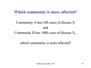 Which community is more affected?

 Community A has 100 cases of disease X
                 and
Community B has 1000 cases of disease X,

   which community is more affected?




              tilahunigatu@yahoo.com       58
 