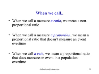 When we call..
• When we call a measure a ratio, we mean a non-
  proportional ratio

• When we call a measure a proportion, we mean a
  proportional ratio that doesn’t measure an event
  overtime

• When we call a rate, we mean a proportional ratio
  that does measure an event in a population
  overtime
                   tilahunigatu@yahoo.com          59
 