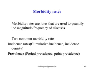 Morbidity rates

  Morbidity rates are rates that are used to quantify
  the magnitude/frequency of diseases

  Two common morbidity rates
Incidence rates(Cumulative incidence, incidence
  density)
Prevalence (Period prevalence, point prevalence)


                    tilahunigatu@yahoo.com              61
 