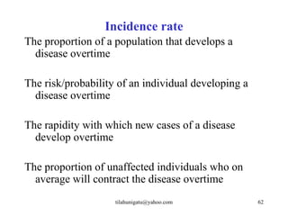 Incidence rate
The proportion of a population that develops a
  disease overtime

The risk/probability of an individual developing a
  disease overtime

The rapidity with which new cases of a disease
  develop overtime

The proportion of unaffected individuals who on
  average will contract the disease overtime
                    tilahunigatu@yahoo.com           62
 