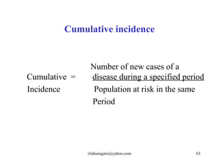 Cumulative incidence


                Number of new cases of a
Cumulative =    disease during a specified period
Incidence        Population at risk in the same
                Period




               tilahunigatu@yahoo.com         63
 