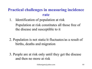 Practical challenges in measuring incidence
                    rate
1. Identification of population at risk
   Population at risk constitutes all those free of
   the disease and susceptible to it

2. Population is not static/it fluctuates/as a result of
    births, deaths and migration

3. People are at risk only until they get the disease
    and then no more at risk
                     tilahunigatu@yahoo.com             64
 