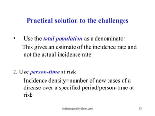 Practical solution to the challenges

•   Use the total population as a denominator
    This gives an estimate of the incidence rate and
    not the actual incidence rate

2. Use person-time at risk
    Incidence density=number of new cases of a
    disease over a specified period/person-time at
    risk

                    tilahunigatu@yahoo.com             65
 