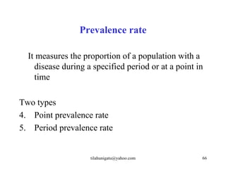 Prevalence rate

  It measures the proportion of a population with a
    disease during a specified period or at a point in
    time

Two types
4. Point prevalence rate
5. Period prevalence rate


                    tilahunigatu@yahoo.com           66
 
