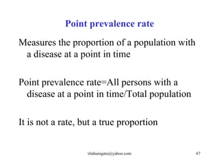 Point prevalence rate
Measures the proportion of a population with
 a disease at a point in time

Point prevalence rate=All persons with a
  disease at a point in time/Total population

It is not a rate, but a true proportion


                   tilahunigatu@yahoo.com       67
 