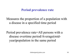 Period prevalence rate

Measures the proportion of a population with
 a disease in a specified time period

Period prevalence rate=All persons with a
  disease overtime period/Average(mid-
  year)population in the same period


                 tilahunigatu@yahoo.com        68
 