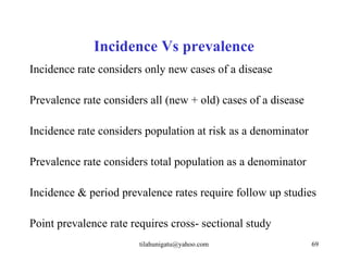 Incidence Vs prevalence
Incidence rate considers only new cases of a disease

Prevalence rate considers all (new + old) cases of a disease

Incidence rate considers population at risk as a denominator

Prevalence rate considers total population as a denominator

Incidence & period prevalence rates require follow up studies

Point prevalence rate requires cross- sectional study
                        tilahunigatu@yahoo.com                 69
 