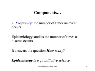Components…

2. Frequency: the number of times an event
occurs

Epidemiology studies the number of times a
disease occurs

It answers the question How many?

Epidemiology is a quantitative science
                 tilahunigatu@yahoo.com      7
 