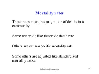 Mortality rates
These rates measures magnitude of deaths in a
community

Some are crude like the crude death rate

Others are cause-specific mortality rate

Some others are adjusted like standardized
mortality ration

                  tilahunigatu@yahoo.com        71
 