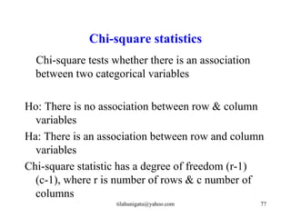 Chi-square statistics
  Chi-square tests whether there is an association
  between two categorical variables

Ho: There is no association between row & column
  variables
Ha: There is an association between row and column
  variables
Chi-square statistic has a degree of freedom (r-1)
  (c-1), where r is number of rows & c number of
  columns
                    tilahunigatu@yahoo.com           77
 