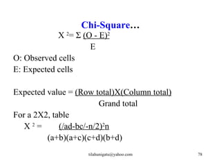 Chi-Square…
            Χ 2= Σ (O - E)2
                     E
O: Observed cells
E: Expected cells

Expected value = (Row total)X(Column total)
                         Grand total
For a 2X2, table
   Χ2=       (/ad-bc/-n/2)2n
         (a+b)(a+c)(c+d)(b+d)
                     tilahunigatu@yahoo.com   78
 