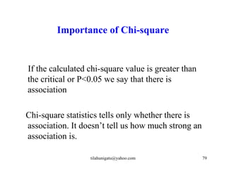 Importance of Chi-square


If the calculated chi-square value is greater than
the critical or P<0.05 we say that there is
association

Chi-square statistics tells only whether there is
association. It doesn’t tell us how much strong an
association is.

                  tilahunigatu@yahoo.com             79
 