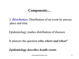 Components…

3. Distribution: Distribution of an event by person,
place and time

Epidemiology studies distribution of diseases

It answers the question who, where and when?

Epidemiology describes health events
                  tilahunigatu@yahoo.com           8
 