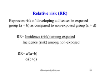 Relative risk (RR)
Expresses risk of developing a diseases in exposed
group (a + b) as compared to non-exposed group (c + d)

    RR= Incidence (risk) among exposed
      Incidence (risk) among non-exposed

     RR= a/(a+b)
        c/(c+d)

                   tilahunigatu@yahoo.com        80
 