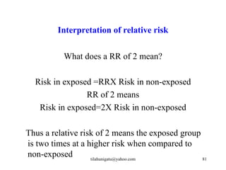 Interpretation of relative risk

          What does a RR of 2 mean?

  Risk in exposed =RRX Risk in non-exposed
                RR of 2 means
   Risk in exposed=2X Risk in non-exposed

Thus a relative risk of 2 means the exposed group
is two times at a higher risk when compared to
non-exposed        tilahunigatu@yahoo.com         81
 