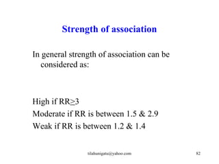 Strength of association

In general strength of association can be
   considered as:



High if RR>3
Moderate if RR is between 1.5 & 2.9
Weak if RR is between 1.2 & 1.4


                tilahunigatu@yahoo.com      82
 