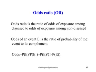 Odds ratio (OR)

Odds ratio is the ratio of odds of exposure among
diseased to odds of exposure among non-diseased

Odds of an event E is the ratio of probability of the
event to its complement

Odds=P(E)/P(E’)=P(E)/(1-P(E))


                   tilahunigatu@yahoo.com           83
 