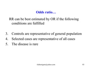 Odds ratio…
  RR can be best estimated by OR if the following
   conditions are fulfilled

3. Controls are representative of general population
4. Selected cases are representative of all cases
5. The disease is rare




                     tilahunigatu@yahoo.com            85
 