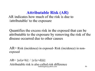 Attributable Risk (AR)
AR indicates how much of the risk is due to
/attributable/ to the exposure

Quantifies the excess risk in the exposed that can be
attributable to the exposure by removing the risk of the
disease occurred due to other causes

AR= Risk (incidence) in exposed- Risk (incidence) in non-
exposed

AR= {a/(a+b)} / {c/(c+d)))}
Attributable risk is also called risk difference
                       tilahunigatu@yahoo.com           86
 
