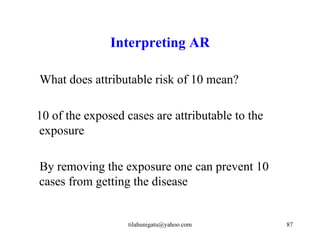 Interpreting AR

What does attributable risk of 10 mean?

10 of the exposed cases are attributable to the
exposure

By removing the exposure one can prevent 10
cases from getting the disease


                   tilahunigatu@yahoo.com         87
 