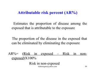 Attributable risk percent (AR%)

  Estimates the proportion of disease among the
 exposed that is attributable to the exposure

 The proportion of the disease in the exposed that
 can be eliminated by eliminating the exposure

AR%= (Risk in exposed – Risk               in   non-
 exposed)X100%
           Risk in non-exposed
                  tilahunigatu@yahoo.com          88
 