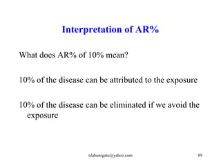 Interpretation of AR%

What does AR% of 10% mean?

10% of the disease can be attributed to the exposure

10% of the disease can be eliminated if we avoid the
  exposure



                    tilahunigatu@yahoo.com             89
 