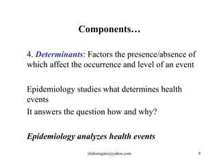 Components…

4. Determinants: Factors the presence/absence of
which affect the occurrence and level of an event

Epidemiology studies what determines health
events
It answers the question how and why?

Epidemiology analyzes health events
                 tilahunigatu@yahoo.com             9
 