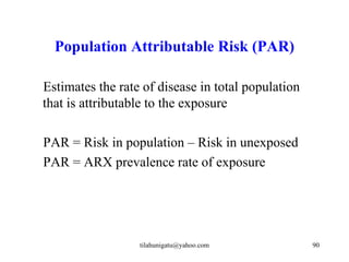 Population Attributable Risk (PAR)

Estimates the rate of disease in total population
that is attributable to the exposure

PAR = Risk in population – Risk in unexposed
PAR = ARX prevalence rate of exposure




                  tilahunigatu@yahoo.com            90
 