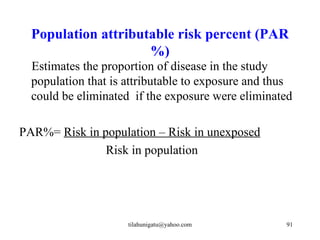 Population attributable risk percent (PAR
                     %)
  Estimates the proportion of disease in the study
  population that is attributable to exposure and thus
  could be eliminated if the exposure were eliminated

PAR%= Risk in population – Risk in unexposed
               Risk in population




                     tilahunigatu@yahoo.com         91
 