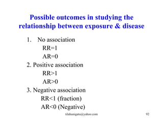 Possible outcomes in studying the
relationship between exposure & disease
  1. No association
        RR=1
        AR=0
  2. Positive association
        RR>1
        AR>0
  3. Negative association
       RR<1 (fraction)
       AR<0 (Negative)
                 tilahunigatu@yahoo.com   92
 