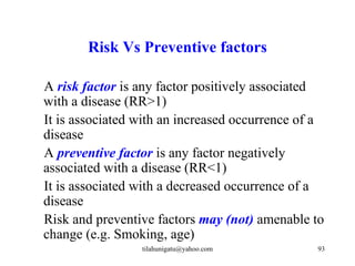 Risk Vs Preventive factors

A risk factor is any factor positively associated
with a disease (RR>1)
It is associated with an increased occurrence of a
disease
A preventive factor is any factor negatively
associated with a disease (RR<1)
It is associated with a decreased occurrence of a
disease
Risk and preventive factors may (not) amenable to
change (e.g. Smoking, age)
                 tilahunigatu@yahoo.com         93
 