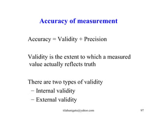 Accuracy of measurement

Accuracy = Validity + Precision

Validity is the extent to which a measured
value actually reflects truth

There are two types of validity
 – Internal validity
 – External validity
              tilahunigatu@yahoo.com         97
 