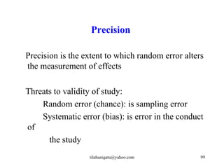 Precision

Precision is the extent to which random error alters
the measurement of effects

Threats to validity of study:
    Random error (chance): is sampling error
    Systematic error (bias): is error in the conduct
of
      the study
                  tilahunigatu@yahoo.com           99
 