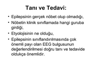 Tanı ve Tedavi: Epilepsinin gerçek nöbet olup olmadığı,  Nöbetin klinik sınıflamada hangi guruba girdiği,  Etyolojisinin ne olduğu,  Epilepsinin sınıflandırılmasında çok önemli payı olan EEG bulgusunun değerlendirilmesi doğru tanı ve tedavide oldukça önemlidir.  