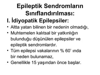 E pileptik  S endromların  S ınıflandır ıl ması: I. İ diyopatik  E pilepsiler : Altta yatan bilinen bir nedenin olmadığı, Muhtemelen kalıtsal bir yatkınlığın bulunduğu düşünülen epilepsiler ve  epileptik sendromlardır.  Tüm epilepsi vakalarının % 60’ ında  bir neden bulunamaz, Genellikle 15 yaşından önce başlar.  
