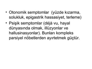 Otonomik semptomlar  (yüzde kızarma, solukluk, epigastrik hassasiyet, terleme) Psişik semptomlar (déjà vu, hayal dünyasında olmak, illüzyonlar ve hallusinasyonlar). Bunları kompleks parsiyel nöbetlerden ayırtetmek güçtür. 