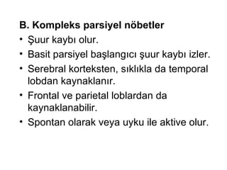 B. Kompleks parsiyel nöbetler   Şuur kaybı olur.  Basit parsiyel başlangıcı şuur kaybı izler. Serebral korteksten, sıklıkla da temporal lobdan kaynaklanır. Frontal ve parietal loblardan da kaynaklanabilir. Spontan olarak veya uyku ile aktive olur. 