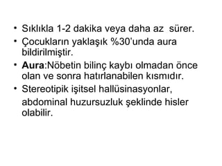Sıklıkla 1-2 dakika veya daha az  sürer. Çocukların yaklaşık %30’unda aura bildirilmiştir. Aura :Nöbetin bilinç kaybı olmadan önce olan ve sonra hatırlanabilen kısmıdır. Stereotipik işitsel hallüsinasyonlar,  abdominal huzursuzluk şeklinde hisler olabilir. 