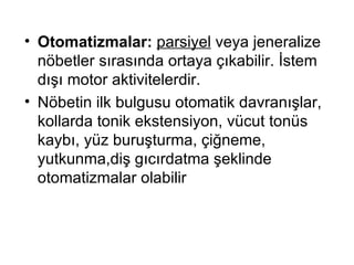 Otomatizmalar:  parsiyel  veya jeneralize nöbetler sırasında ortaya çıkabilir. İstem dışı motor aktivitelerdir. Nöbetin ilk bulgusu otomatik davranışlar, kollarda tonik ekstensiyon, vücut tonüs kaybı, yüz buruşturma, çiğneme, yutkunma,diş gıcırdatma şeklinde otomatizmalar olabilir 