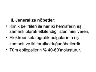 II. Jeneralize nöbetler: K linik belirtileri ile her iki hemisferin eş   zamanlı olarak etkilendiği   izlenimini veren , E lektroensefalografik bulgularının eş z amanlı  ve   iki taraflı olduğ u nöbetlerdir.  T üm  ep ilepsilerin  % 40-60’ınoluşturur.  