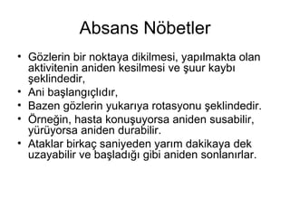 Absans Nöbetler G özlerin bir noktaya dikilmesi, yapılmakta olan aktivitenin aniden kesilmesi  ve şuur kaybı şeklindedir, A ni başlangı çlıdır,   B azen gözlerin yukarıya rotasyonu  şeklindedir. Örneğin, hasta konuşuyorsa aniden susabilir, yürüyorsa aniden durabilir.  Ataklar birkaç saniyeden yarım dakikaya dek uzayabilir ve başladığı gibi aniden sonlanırlar.  