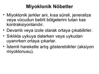 Miyoklonik Nöbetler Miyoklonik jerkler ani, kısa süreli, jeneralize veya vücudun belirli bölgelerini tutan kas   kontraksiyonlarıdır.  Devamlı veya izole olarak ortaya çıkabilirler.  Sıklıkla uykuya dalarken veya uykudan uyanırken ortaya çıkarlar.  İstemli hareketle artış gösterebilirler (aksiyon miyoklonusu).  