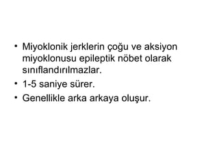 Miyoklonik jerklerin çoğu ve aksiyon miyoklonusu epileptik nöbet olarak   sınıflandırılmazlar.  1-5 saniye sürer. Genellikle arka arkaya oluşur. 