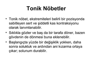 Tonik Nöbetler Tonik nöbet, ekstremiteleri belirli bir pozisyonda sabitleyen sert ve şiddetli kas kontraksiyonu olarak tanımlanabilir.  Sıklıkla gözler ve baş da bir tarafa döner, bazen gövdenin de dönmesi buna eklenebilir.  Başlangıçta yüzde bir değişiklik yokken, daha sonra solukluk ve ardından ani kızarma ortaya çıkar; solunum durabilir.  