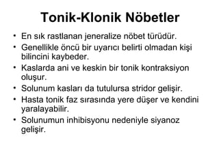 Tonik-Klonik Nöbetler En sık rastlanan jeneralize nöbet türüdür.  Genellikle öncü bir uyarıcı belirti olmadan kişi bilincini kaybeder.  Kaslarda ani ve keskin bir tonik kontraksiyon oluşur.  Solunum kasları da tutulursa stridor gelişir.  Hasta tonik faz sırasında yere düşer ve kendini yaralayabilir.  Solunumun inhibisyonu nedeniyle siyanoz gelişir.  